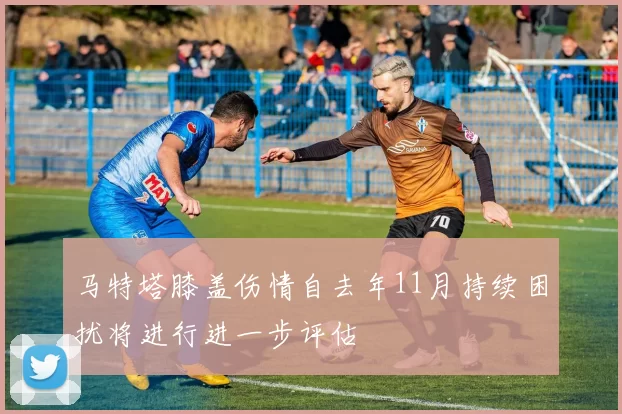 马特塔膝盖伤情自去年11月持续困扰将进行进一步评估
