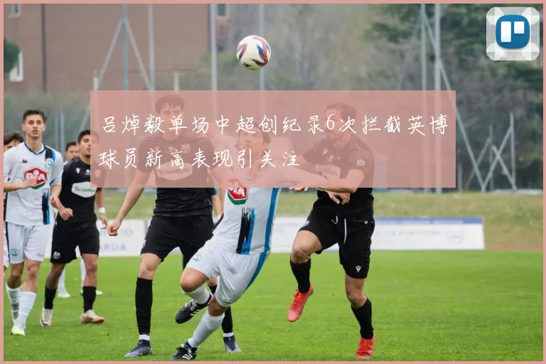 吕焯毅单场中超创纪录6次拦截英博球员新高表现引关注