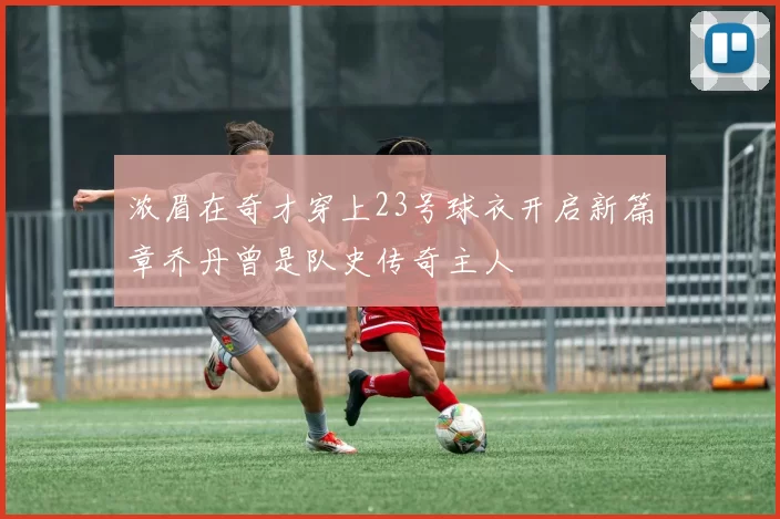 浓眉在奇才穿上23号球衣开启新篇章乔丹曾是队史传奇主人