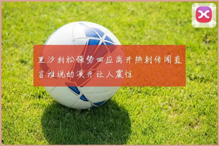 里沙利松强势回应离开热刺传闻直言谁说的滚开让人震惊