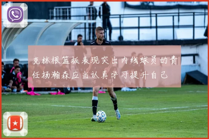 克林根篮板表现突出内线球员的责任杨瀚森应当认真学习提升自己