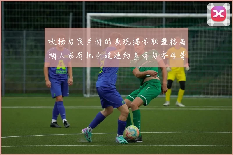 吹杨与莫兰特的表现揭示联盟格局湖人或有机会追逐约基奇与字母哥