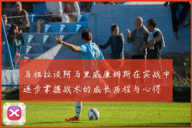 马祖拉谈阿马里威廉姆斯在实战中逐步掌握战术的成长历程与心得